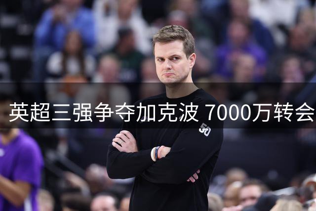 英超三强争夺加克波 7000万转会费引热议